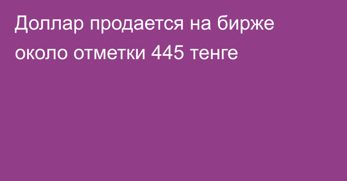 Доллар продается на бирже около отметки 445 тенге