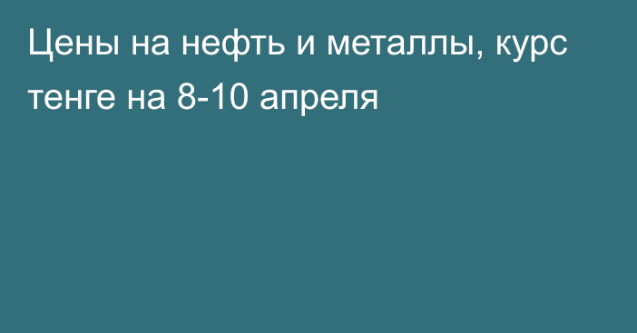 Цены на нефть и металлы, курс тенге на 8-10 апреля