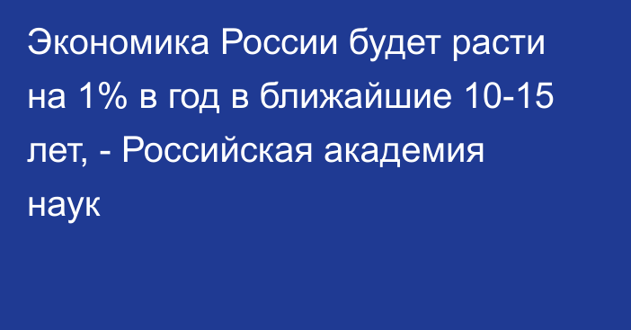 Экономика России будет расти на 1% в год в ближайшие 10-15 лет, - Российская академия наук