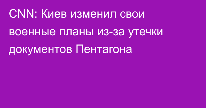 CNN: Киев изменил свои военные планы из-за утечки документов Пентагона