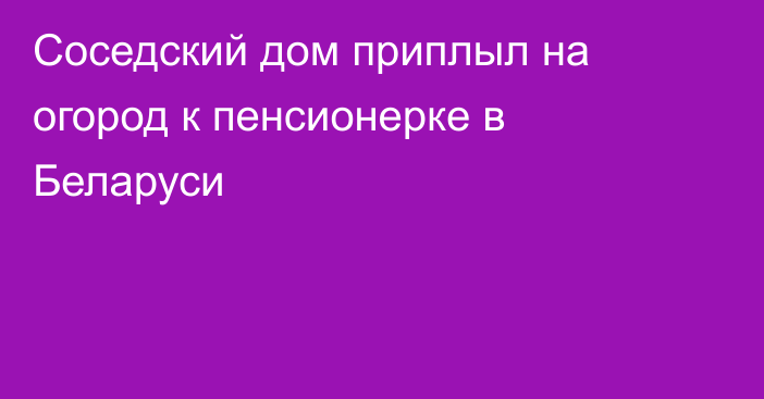 Соседский дом приплыл на огород к пенсионерке в Беларуси