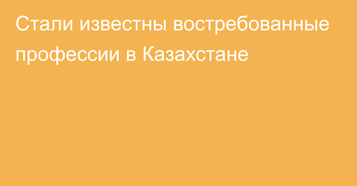 Стали известны востребованные профессии в Казахстане