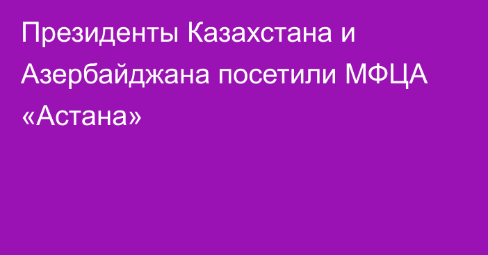 Президенты Казахстана и Азербайджана посетили МФЦА «Астана»