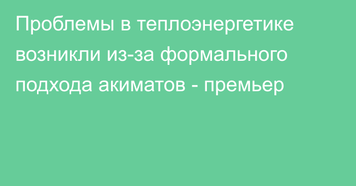 Проблемы в теплоэнергетике возникли из-за формального подхода акиматов - премьер