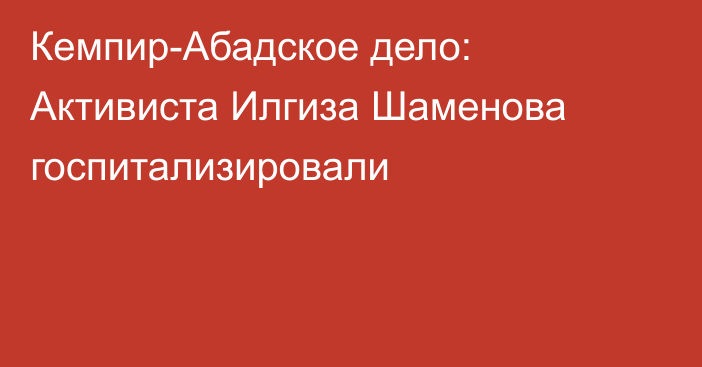 Кемпир-Абадское дело: Активиста Илгиза Шаменова госпитализировали