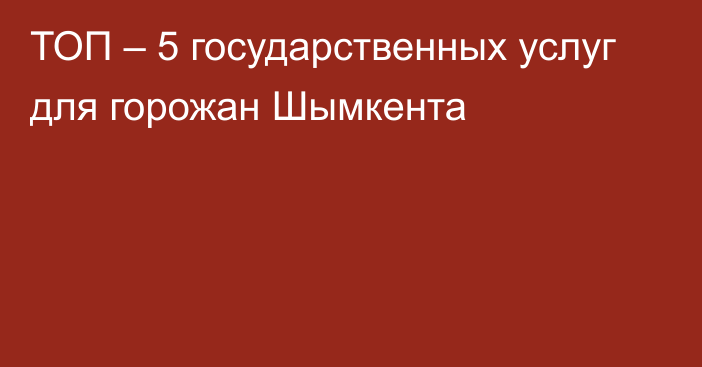 ТОП – 5 государственных услуг для горожан Шымкента