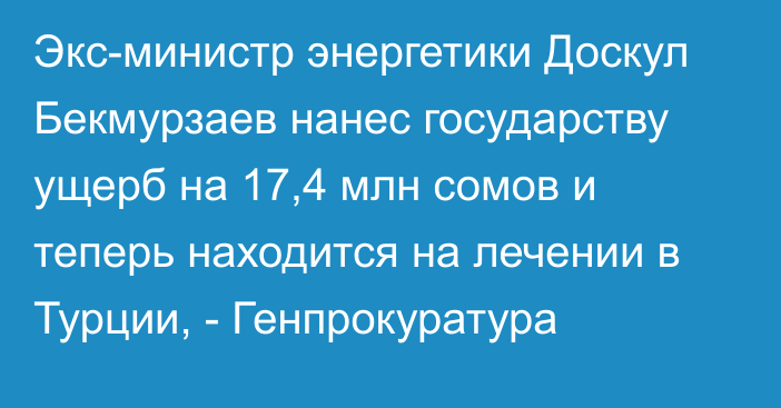 Экс-министр энергетики Доскул Бекмурзаев нанес государству ущерб на 17,4 млн сомов и теперь находится на лечении в Турции, - Генпрокуратура