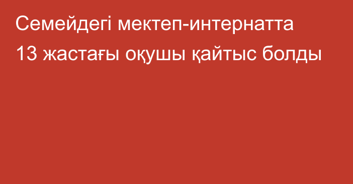 Семейдегі мектеп-интернатта 13 жастағы оқушы қайтыс болды