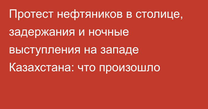 Протест нефтяников в столице, задержания и ночные выступления на западе Казахстана: что произошло