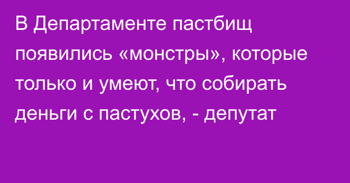 В Департаменте пастбищ появились «монстры», которые только и умеют, что собирать деньги с пастухов, - депутат