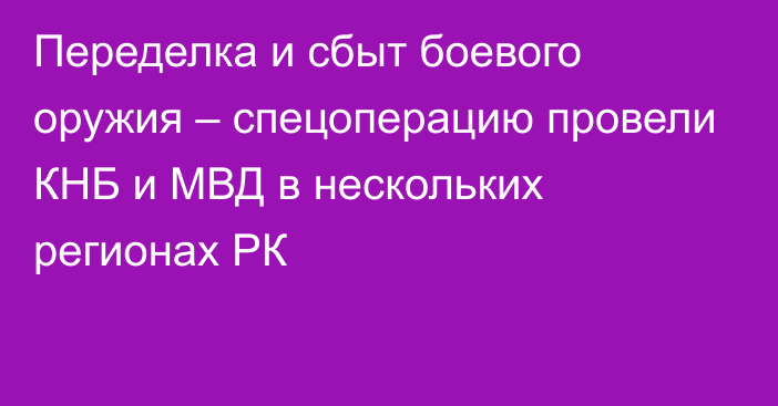 Переделка и сбыт боевого оружия – спецоперацию провели КНБ и МВД в нескольких регионах РК