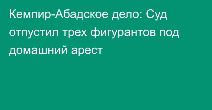 Кемпир-Абадское дело: Суд отпустил трех фигурантов под домашний арест