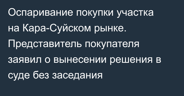 Оспаривание покупки участка на Кара-Суйском рынке. Представитель покупателя заявил о вынесении решения в суде без заседания