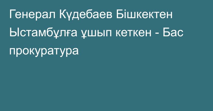 Генерал Күдебаев Бішкектен Ыстамбұлға ұшып кеткен - Бас прокуратура