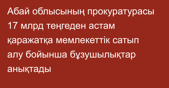 Абай облысының прокуратурасы 17  млрд теңгеден астам қаражатқа мемлекеттік сатып алу бойынша бұзушылықтар анықтады