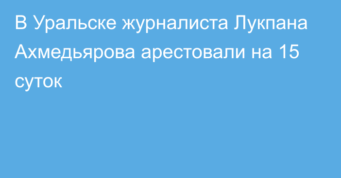 В Уральске журналиста Лукпана Ахмедьярова арестовали на 15 суток