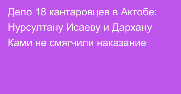 Дело 18 кантаровцев в Актобе: Нурсултану Исаеву и Дархану Ками не смягчили наказание