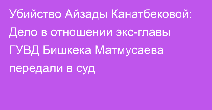 Убийство Айзады Канатбековой: Дело в отношении экс-главы ГУВД Бишкека Матмусаева передали в суд