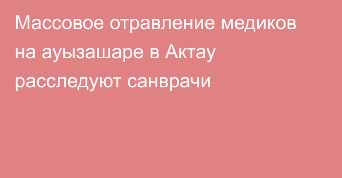 Массовое отравление медиков на ауызашаре в Актау расследуют санврачи