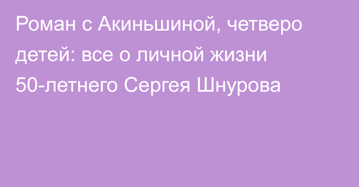 Роман с Акиньшиной, четверо детей: все о личной жизни 50-летнего Сергея Шнурова