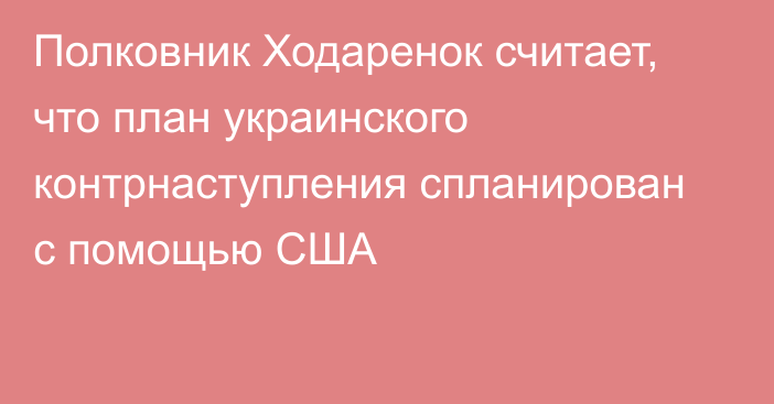 Полковник Ходаренок считает, что план украинского контрнаступления спланирован с помощью США