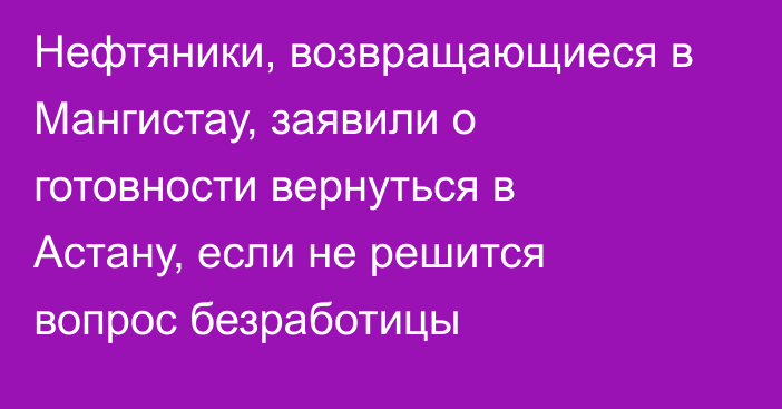 Нефтяники, возвращающиеся в Мангистау, заявили о готовности вернуться в Астану, если не решится вопрос безработицы