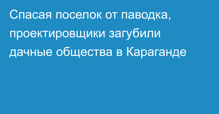 Спасая поселок от паводка, проектировщики загубили дачные общества в Караганде