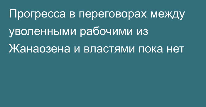 Прогресса в переговорах между уволенными рабочими из Жанаозена и властями пока нет