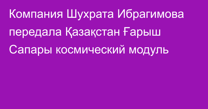 Компания Шухрата Ибрагимова передала Қазақстан Ғарыш Сапары космический модуль