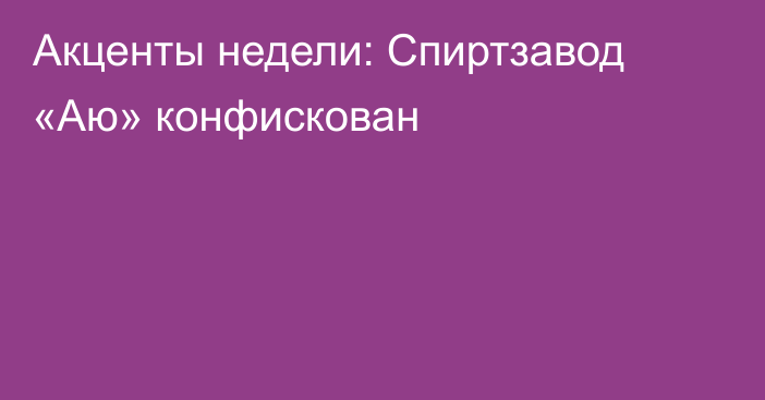 Акценты недели: Спиртзавод «Аю» конфискован