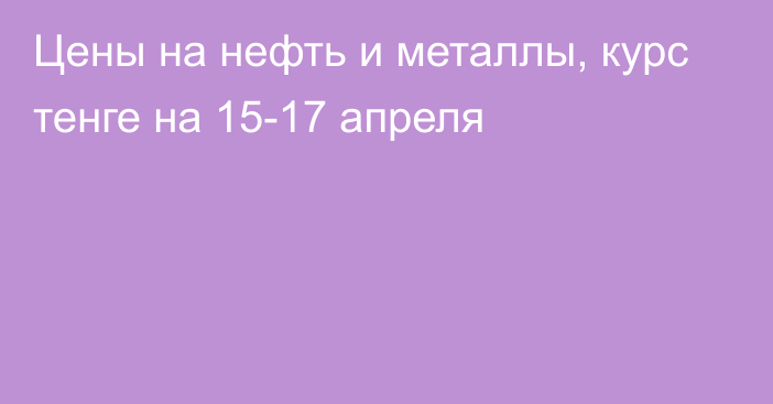 Цены на нефть и металлы, курс тенге на 15-17 апреля