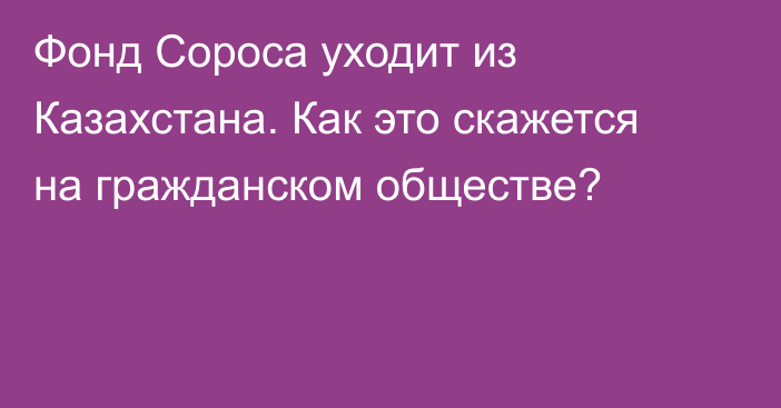 Фонд Сороса уходит из Казахстана. Как это скажется на гражданском обществе?