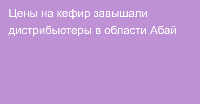 Цены на кефир завышали дистрибьютеры в области Абай