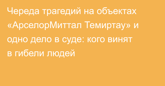 Череда трагедий на объектах «АрселорМиттал Темиртау» и одно дело в суде: кого винят в гибели людей