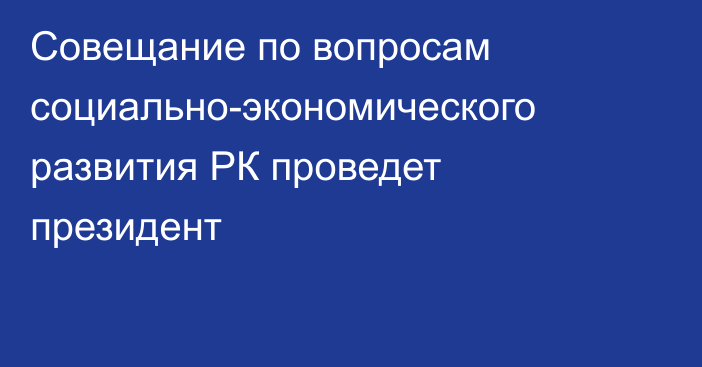 Совещание по вопросам социально-экономического развития РК проведет президент