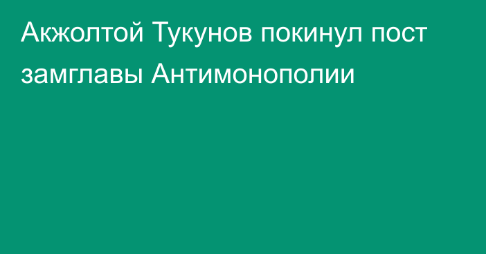 Акжолтой Тукунов покинул пост замглавы Антимонополии