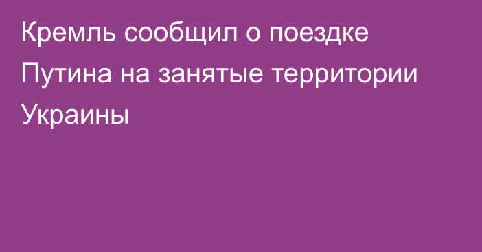 Кремль сообщил о поездке Путина на занятые территории Украины