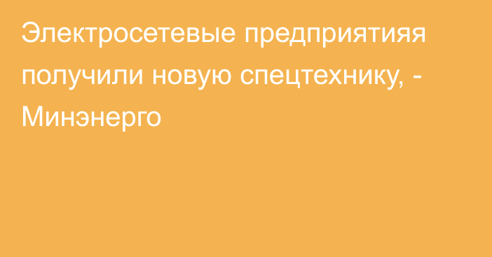 Электросетевые предприятияя получили новую спецтехнику, - Минэнерго