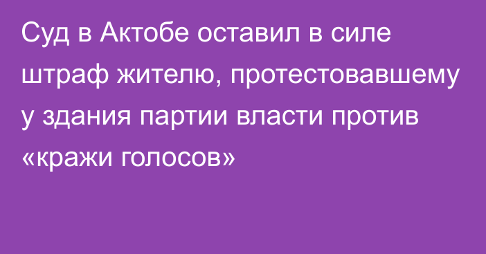 Суд в Актобе оставил в силе штраф жителю, протестовавшему у здания партии власти против «кражи голосов»