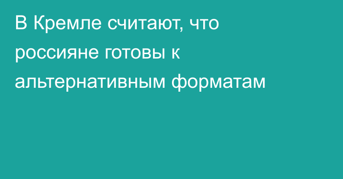 В Кремле считают, что россияне готовы к альтернативным форматам