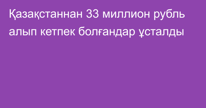 Қазақстаннан 33 миллион рубль алып кетпек болғандар ұсталды