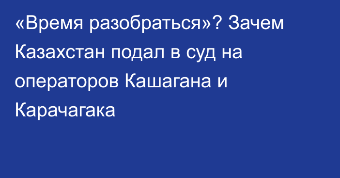 «Время разобраться»? Зачем Казахстан подал в суд на операторов Кашагана и Карачагака