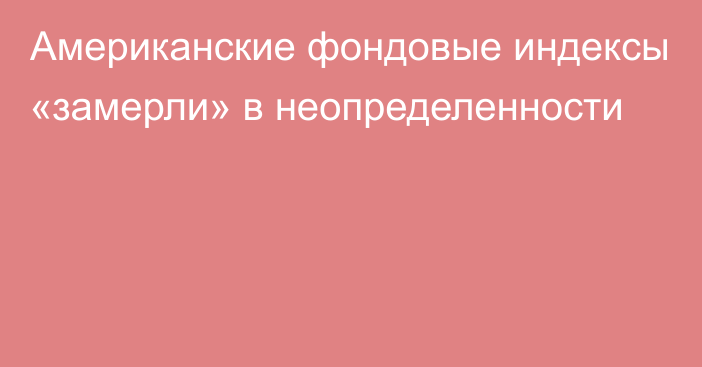 Американские фондовые индексы «замерли» в неопределенности