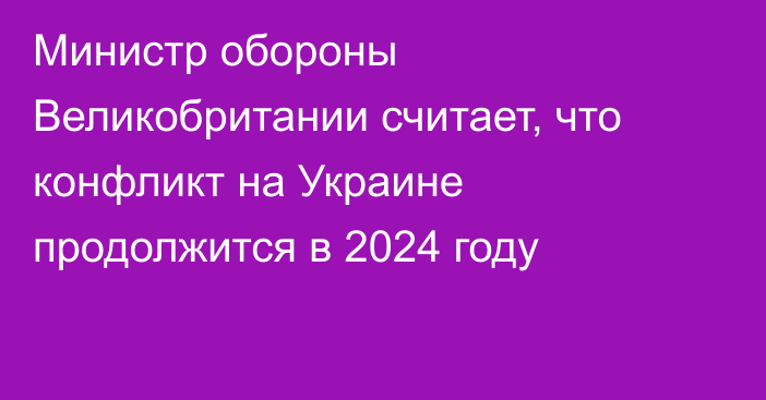 Министр обороны Великобритании считает, что конфликт на Украине продолжится в 2024 году