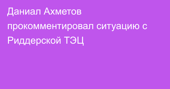 Даниал Ахметов прокомментировал ситуацию с Риддерской ТЭЦ