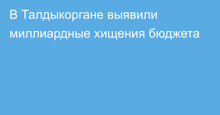 В Талдыкоргане выявили  миллиардные хищения бюджета