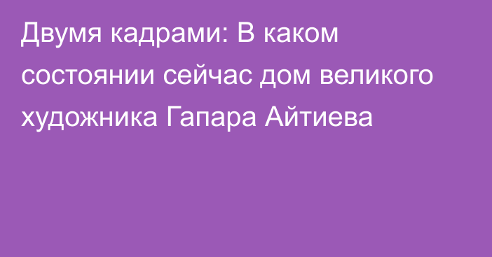 Двумя кадрами: В каком состоянии сейчас дом великого художника Гапара Айтиева