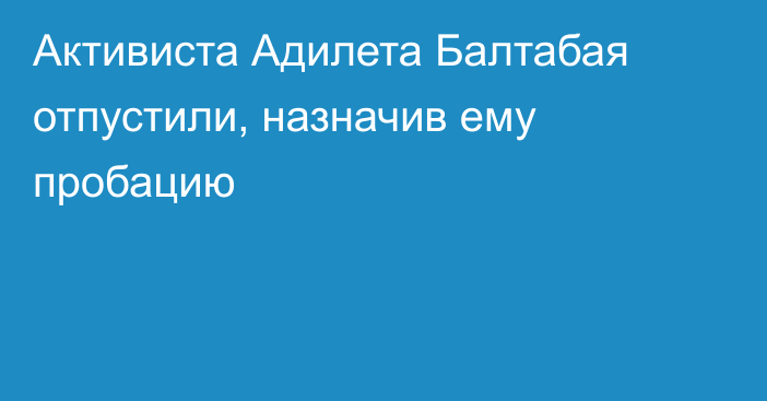 Активиста Адилета Балтабая отпустили, назначив ему пробацию