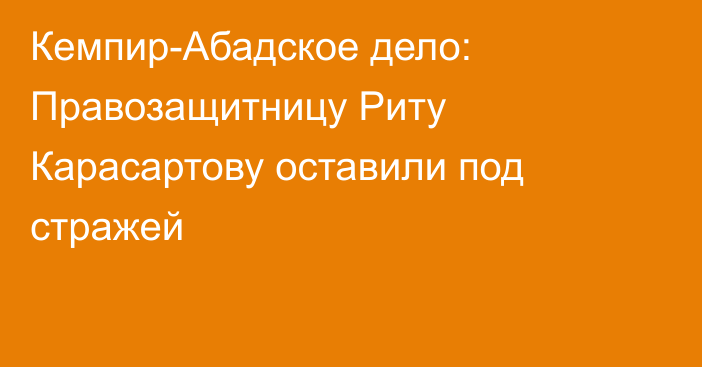 Кемпир-Абадское дело: Правозащитницу Риту Карасартову оставили под стражей