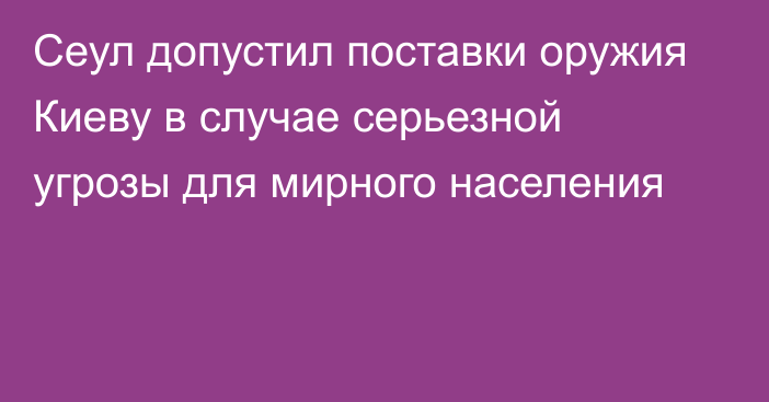 Сеул допустил поставки оружия Киеву в случае серьезной угрозы для мирного населения